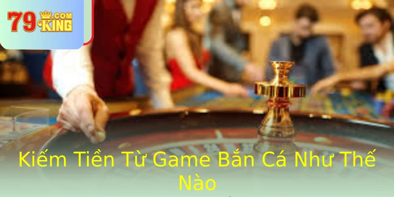 Kiếm Tiền Từ Game Bắn Cá Như Thế Nào